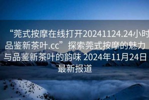 “莞式按摩在線打開20241124.24小時(shí)品鑒新茶葉.cc”探索莞式按摩的魅力與品鑒新茶葉的韻味 2024年11月24日最新報(bào)道