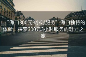 “?？?00元3小時(shí)服務(wù)”海口獨(dú)特的體驗(yàn)，探索300元3小時(shí)服務(wù)的魅力之旅