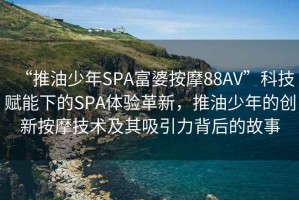 “推油少年SPA富婆按摩88AV”科技賦能下的SPA體驗(yàn)革新，推油少年的創(chuàng)新按摩技術(shù)及其吸引力背后的故事