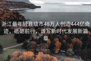 浙江最年輕縣級(jí)市48萬(wàn)人創(chuàng)造444億奇跡，砥礪前行，譜寫新時(shí)代發(fā)展新篇章