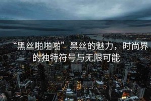 “黑絲啪啪啪”黑絲的魅力，時(shí)尚界的獨(dú)特符號(hào)與無限可能