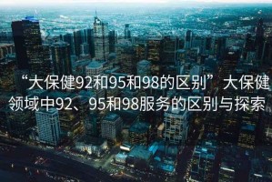 “大保健92和95和98的區(qū)別”大保健領(lǐng)域中92、95和98服務(wù)的區(qū)別與探索