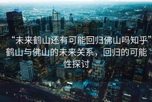“未來鶴山還有可能回歸佛山嗎知乎”鶴山與佛山的未來關(guān)系，回歸的可能性探討