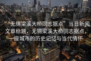 “無錫梁溪大橋同志據(jù)點(diǎn)”當(dāng)日新聞文章標(biāo)題，無錫梁溪大橋同志據(jù)點(diǎn)，一座城市的歷史記憶與當(dāng)代情懷