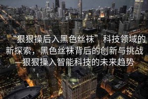 “狠狠操后入黑色絲襪”科技領(lǐng)域的新探索，黑色絲襪背后的創(chuàng)新與挑戰(zhàn)—狠狠操入智能科技的未來趨勢