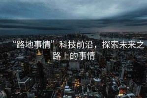“路地事情”科技前沿，探索未來之路上的事情