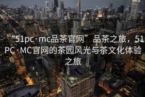 “51pc·mc品茶官網(wǎng)”品茶之旅，51PC·MC官網(wǎng)的茶園風(fēng)光與茶文化體驗之旅
