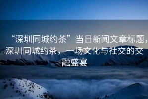 “深圳同城約茶”當(dāng)日新聞文章標(biāo)題，深圳同城約茶，一場(chǎng)文化與社交的交融盛宴