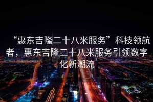 “惠東吉隆二十八米服務(wù)”科技領(lǐng)航者，惠東吉隆二十八米服務(wù)引領(lǐng)數(shù)字化新潮流