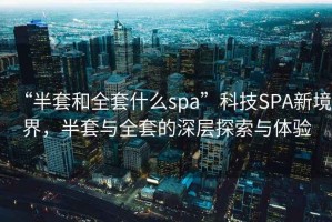 “半套和全套什么spa”科技SPA新境界，半套與全套的深層探索與體驗(yàn)