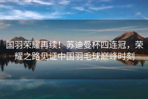 國(guó)羽榮耀再續(xù)！蘇迪曼杯四連冠，榮耀之路見(jiàn)證中國(guó)羽毛球巔峰時(shí)刻