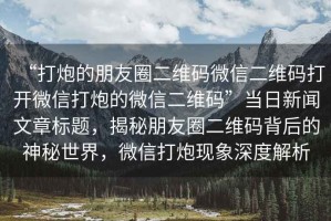 “打炮的朋友圈二維碼微信二維碼打開微信打炮的微信二維碼”當(dāng)日新聞文章標(biāo)題，揭秘朋友圈二維碼背后的神秘世界，微信打炮現(xiàn)象深度解析