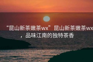 “昆山新茶嫩茶wx”昆山新茶嫩茶wx，品味江南的獨(dú)特茶香