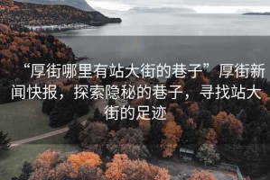 “厚街哪里有站大街的巷子”厚街新聞快報(bào)，探索隱秘的巷子，尋找站大街的足跡