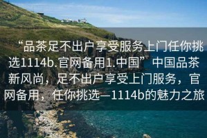 “品茶足不出戶享受服務(wù)上門任你挑選1114b.官網(wǎng)備用1.中國”中國品茶新風尚，足不出戶享受上門服務(wù)，官網(wǎng)備用，任你挑選—1114b的魅力之旅