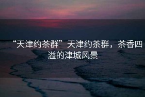 “天津約茶群”天津約茶群，茶香四溢的津城風(fēng)景