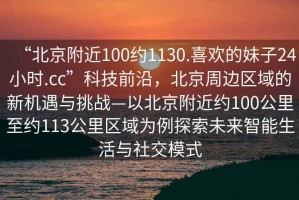 “北京附近100約1130.喜歡的妹子24小時(shí).cc”科技前沿，北京周邊區(qū)域的新機(jī)遇與挑戰(zhàn)—以北京附近約100公里至約113公里區(qū)域?yàn)槔剿魑磥?lái)智能生活與社交模式