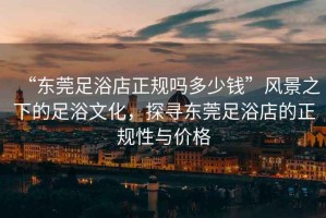 “東莞足浴店正規(guī)嗎多少錢”風(fēng)景之下的足浴文化，探尋東莞足浴店的正規(guī)性與價(jià)格