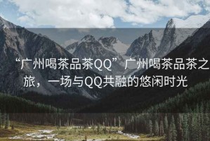“廣州喝茶品茶QQ”廣州喝茶品茶之旅，一場(chǎng)與QQ共融的悠閑時(shí)光