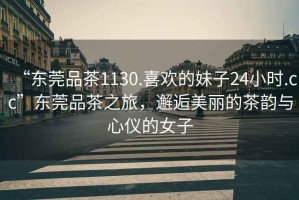 “東莞品茶1130.喜歡的妹子24小時(shí).cc”東莞品茶之旅，邂逅美麗的茶韻與心儀的女子