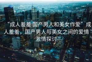 “成人羞羞 國(guó)產(chǎn)男人和美女作愛(ài)”成人羞羞，國(guó)產(chǎn)男人與美女之間的愛(ài)情激情探討