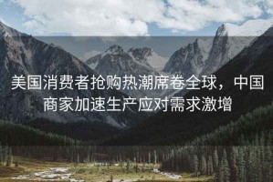 美國消費者搶購熱潮席卷全球，中國商家加速生產(chǎn)應(yīng)對需求激增