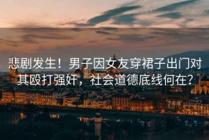 悲劇發(fā)生！男子因女友穿裙子出門(mén)對(duì)其毆打強(qiáng)奸，社會(huì)道德底線何在？