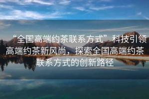 “全國(guó)高端約茶聯(lián)系方式”科技引領(lǐng)高端約茶新風(fēng)尚，探索全國(guó)高端約茶聯(lián)系方式的創(chuàng)新路徑