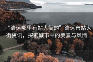 “清遠哪里有站大街的”清遠市站大街資訊，探索城市中的美景與風情
