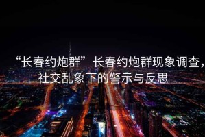“長春約炮群”長春約炮群現象調查，社交亂象下的警示與反思