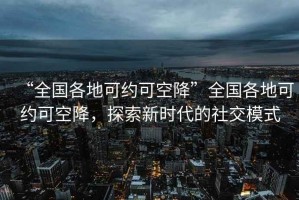 “全國(guó)各地可約可空降”全國(guó)各地可約可空降，探索新時(shí)代的社交模式
