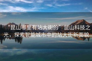 “昆山哪里有站大街的”昆山科技之光，探索智能城市中的站大街新面貌