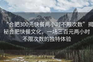 “合肥300元快餐兩小時不限次數(shù)”揭秘合肥快餐文化，一場三百元兩小時不限次數(shù)的獨特體驗