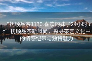 “撫順品茶1130.喜歡的妹子24小時(shí).cc”撫順品茶新風(fēng)尚，探尋茶藝文化中的情感紐帶與獨(dú)特魅力