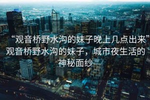 “觀音橋野水溝的妹子晚上幾點出來”觀音橋野水溝的妹子，城市夜生活的神秘面紗