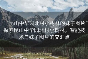 “昆山中華園北村小樹林的妹子圖片”探索昆山中華園北村小樹林，智能技術(shù)與妹子圖片的交匯點(diǎn)