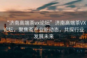 “濟(jì)南高端茶vx論壇”濟(jì)南高端茶VX論壇，聚焦茶產(chǎn)業(yè)新動態(tài)，共探行業(yè)發(fā)展未來