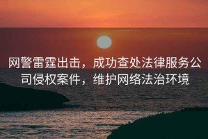 網(wǎng)警雷霆出擊，成功查處法律服務(wù)公司侵權(quán)案件，維護(hù)網(wǎng)絡(luò)法治環(huán)境