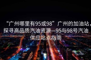 “廣州哪里有95或98”廣州的加油站，探尋高品質(zhì)汽油資源—95與98號(hào)汽油供應(yīng)站點(diǎn)指南
