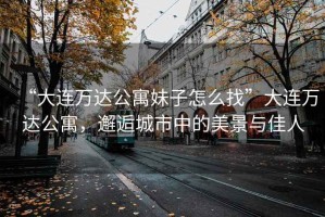 “大連萬達公寓妹子怎么找”大連萬達公寓，邂逅城市中的美景與佳人