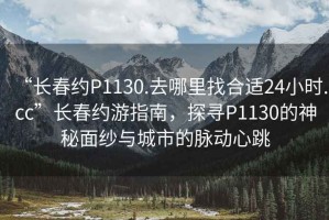 “長(zhǎng)春約P1130.去哪里找合適24小時(shí).cc”長(zhǎng)春約游指南，探尋P1130的神秘面紗與城市的脈動(dòng)心跳