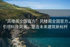 “風(fēng)樓閣全國官方”風(fēng)樓閣全國官方，引領(lǐng)科技風(fēng)潮，塑造未來建筑新標(biāo)桿