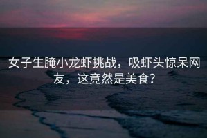 女子生腌小龍蝦挑戰(zhàn)，吸蝦頭驚呆網(wǎng)友，這竟然是美食？