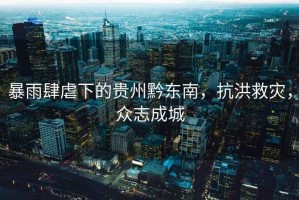 暴雨肆虐下的貴州黔東南，抗洪救災，眾志成城