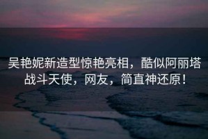 吳艷妮新造型驚艷亮相，酷似阿麗塔戰(zhàn)斗天使，網友，簡直神還原！