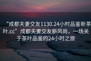 “成都夫妻交友1130.24小時(shí)品鑒新茶葉.cc”成都夫妻交友新風(fēng)尚，一場(chǎng)關(guān)于茶葉品鑒的24小時(shí)之旅