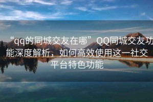 “qq的同城交友在哪”QQ同城交友功能深度解析，如何高效使用這一社交平臺(tái)特色功能