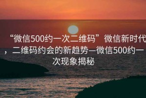 “微信500約一次二維碼”微信新時代，二維碼約會的新趨勢—微信500約一次現(xiàn)象揭秘
