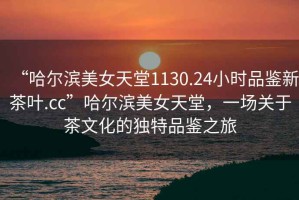 “哈爾濱美女天堂1130.24小時(shí)品鑒新茶葉.cc”哈爾濱美女天堂，一場(chǎng)關(guān)于茶文化的獨(dú)特品鑒之旅
