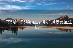 “95場(chǎng)”95場(chǎng)雨后，那片風(fēng)景更顯生機(jī)